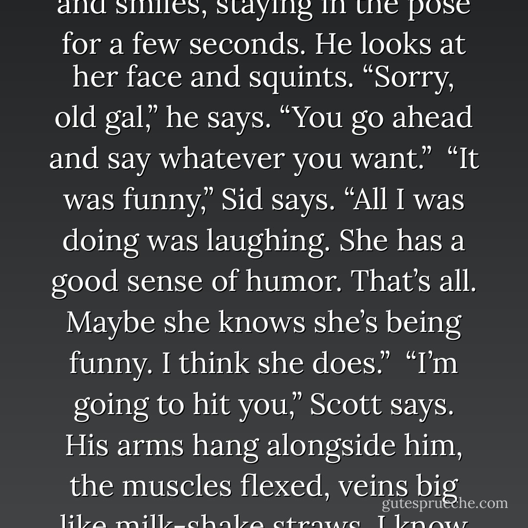 Scott still stares at Sid, then turns to Alice and hands her the Scotch. “We’re going to go see Joanie today,” he says.<br /><br />Alice grins. “And Chachi?” she asks.<br /><br />Sid bursts out laughing and Scott turns back to him, then places a hand on his shoulder, which makes me fear for his life. “You be quiet, son,” Scott says. “I could kill you with this hand. This hand has been places.”<br /><br />I shake my head and look at both Sid and Alex.<br /><br />Scott lifts his hand off Sid’s shoulder and turns again to his wife. “No, Alice. Our Joanie. Our daughter. We’re going to give her anything she wants.” He glares at me. “Think about what she would want, Alice. We’re going to get it for her and bring it to her. Bring it right to her bed.”<br /><br />“Joanie and Chachi,” Alice chants. “Joanie and Chachi!”<br /><br />“Shut up, Alice!” Scott yells.<br /><br />Alice looks at Scott as though he just said “Cheese.” She clasps her hands together and smiles, staying in the pose for a few seconds. He looks at her face and squints. “Sorry, old gal,” he says. “You go ahead and say whatever you want.”<br /><br />“It was funny,” Sid says. “All I was doing was laughing. She has a good sense of humor. That’s all. Maybe she knows she’s being funny. I think she does.”<br /><br />“I’m going to hit you,” Scott says. His arms hang alongside him, the muscles flexed, veins big like milk-shake straws. I know he’s going to hit Sid because that’s what he does. I’ve seen him hit Barry. I, too, have been hit by Scott after I beat him and his buddies at a game of poker. His hands are in fists, and I can see his knobby old-man knuckles, the many liver spots almost joining to become one big discoloration, like a burn. Then he pops his fist up toward Sid, a movement like a snake rearing its head and lunging forth. I see Sid start to bring his arm up to block his face, but then he brings it down and clutches his thigh. It’s almost as if he decided not to protect himself. The end result is a punch in his right eye, a screaming older daughter, a frightened younger daughter, a father trying to calm many people at once, and a mother-in-law cheering wildly as though we have all done something truly amazing. - Kaui Hart Hemmings