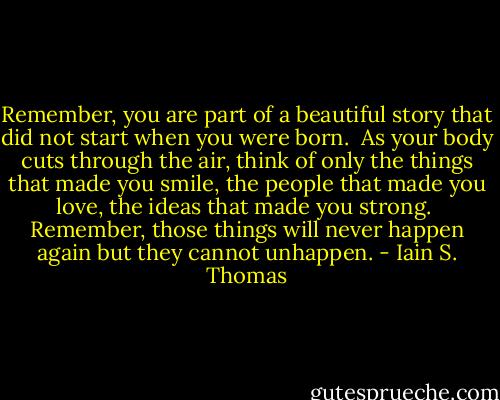 Remember, you are part of a beautiful story that did not start when you were born.<br /><br />As your body cuts through the air, think of only the things that made you smile, the people that made you love, the ideas that made you strong.<br /><br />Remember, those things will never happen again but they cannot unhappen. - Iain S. Thomas