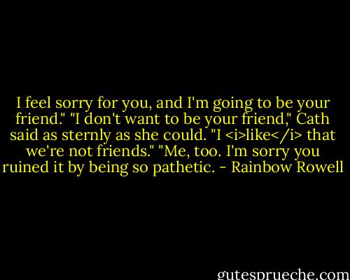 I feel sorry for you, and I'm going to be your friend."<br />"I don't want to be your friend," Cath said as sternly as she could. "I <i>like</i> that we're not friends."<br />"Me, too. I'm sorry you ruined it by being so pathetic. - Rainbow Rowell