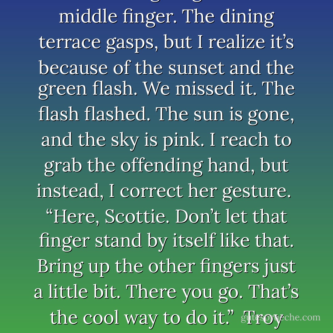 We walk up the sandy slope toward the dining terrace. I see Troy sitting at a table with some people I know. I look at Scottie to see if she sees him, and she is giving him the middle finger. The dining terrace gasps, but I realize it’s because of the sunset and the green flash. We missed it. The flash flashed. The sun is gone, and the sky is pink. I reach to grab the offending hand, but instead, I correct her gesture.<br /><br />“Here, Scottie. Don’t let that finger stand by itself like that. Bring up the other fingers just a little bit. There you go. That’s the cool way to do it.”<br /><br />Troy stares at us and smiles a bit. He’s completely confused.<br /><br />“All right, that’s enough.” I suddenly feel sorry for Troy. He must feel awful. - Kaui Hart Hemmings