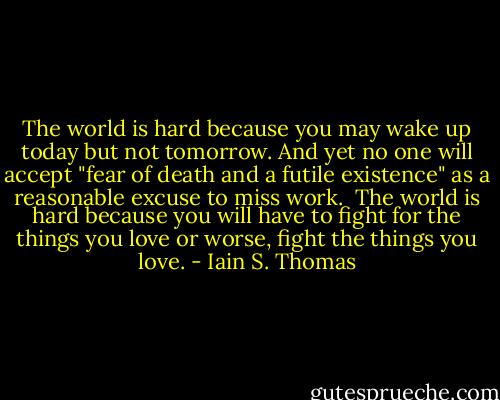 The world is hard because you may wake up today but not tomorrow. And yet no one will accept "fear of death and a futile existence" as a reasonable excuse to miss work.<br /><br />The world is hard because you will have to fight for the things you love or worse, fight the things you love. - Iain S. Thomas