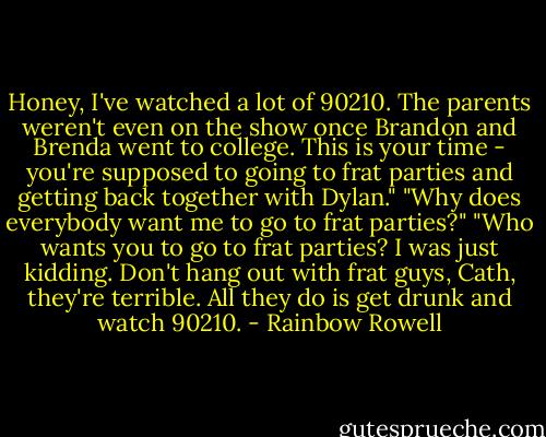 Honey, I've watched a lot of 90210. The parents weren't even on the show once Brandon and Brenda went to college. This is your time - you're supposed to going to frat parties and getting back together with Dylan."<br />"Why does everybody want me to go to frat parties?"<br />"Who wants you to go to frat parties? I was just kidding. Don't hang out with frat guys, Cath, they're terrible. All they do is get drunk and watch 90210. - Rainbow Rowell