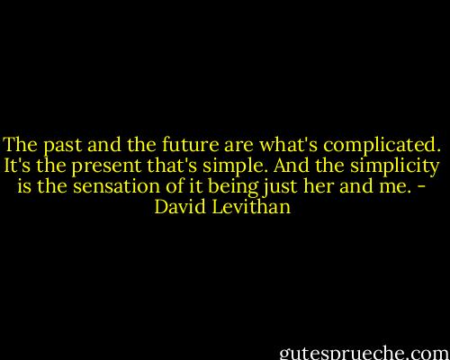 The past and the future are what's complicated. It's the present that's simple. And the simplicity is the sensation of it being just her and me. - David Levithan