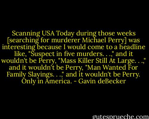Scanning USA Today during those weeks [searching for murderer Michael Perry] was interesting because I would come to a headline like, "Suspect in five murders. . .," and it wouldn't be Perry, "Mass Killer Still At Large. . .," and it wouldn't be Perry, "Man Wanted For Family Slayings. . .," and it wouldn't be Perry. Only in America. - Gavin deBecker