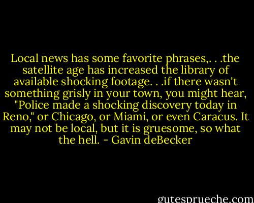 Local news has some favorite phrases,. . .the satellite age has increased the library of available shocking footage. . .if there wasn't something grisly in your town, you might hear, "Police made a shocking discovery today in Reno," or Chicago, or Miami, or even Caracus. It may not be local, but it is gruesome, so what the hell. - Gavin deBecker