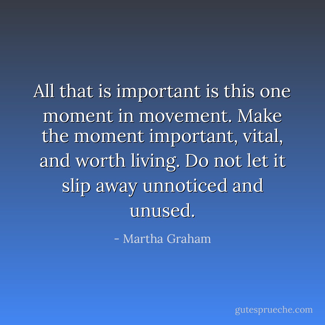 All that is important is this one moment in movement. Make the moment important, vital, and worth living. Do not let it slip away unnoticed and unused. - Martha Graham