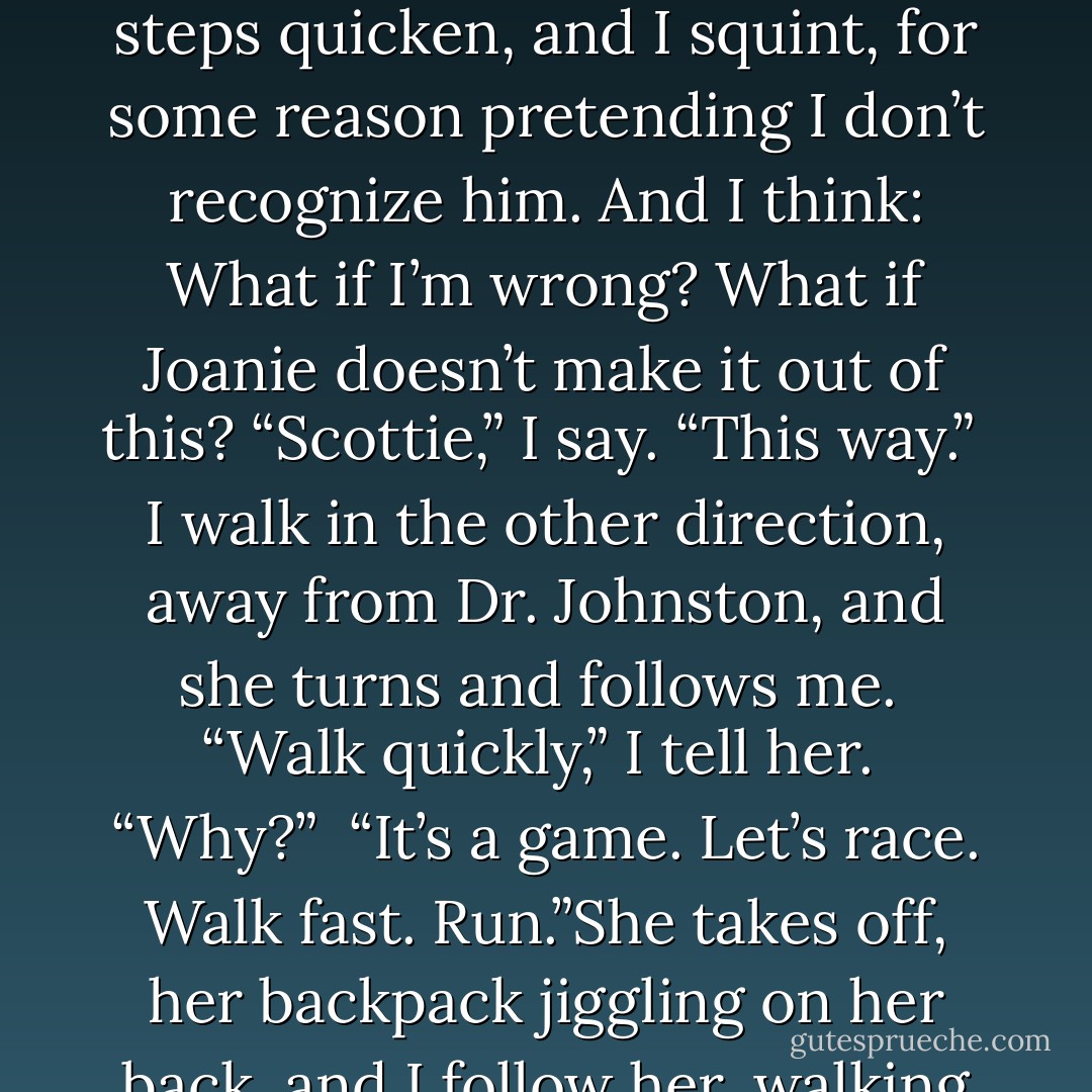 I see Dr. Johnston at the end of the hall, walking toward us. He stops talking to the other doctors and gestures for me to wait. He holds up his hand: Stop. His face is eager yet unsmiling. I look in the other direction then back at him. His steps quicken, and I squint, for some reason pretending I don’t recognize him. And I think: What if I’m wrong? What if Joanie doesn’t make it out of this?<br />“Scottie,” I say. “This way.”<br /><br />I walk in the other direction, away from Dr. Johnston, and she turns and follows me.<br /><br />“Walk quickly,” I tell her.<br /><br />“Why?”<br /><br />“It’s a game. Let’s race. Walk fast. Run.”She takes off, her backpack jiggling on her back, and I follow her, walking quickly then breaking into a slow jog, and because Dr. Johnston is my friend’s dad and was a friend of my father’s, I feel like I’m fourteen again, running from the patriarchs. - Kaui Hart Hemmings