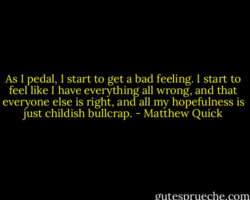 As I pedal, I start to get a bad feeling. I start to feel like I have everything all wrong, and that everyone else is right, and all my hopefulness is just childish bullcrap. - Matthew Quick