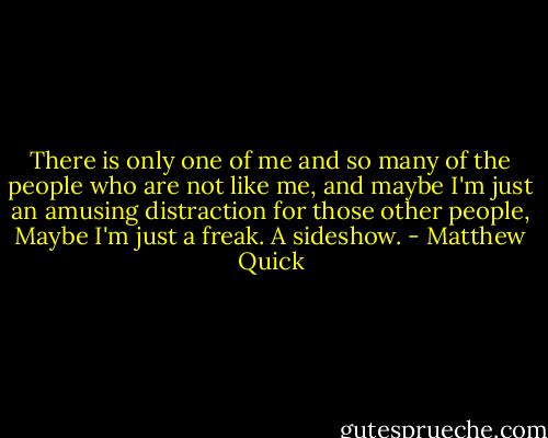 There is only one of me and so many of the people who are not like me, and maybe I'm just an amusing distraction for those other people, Maybe I'm just a freak. A sideshow. - Matthew Quick