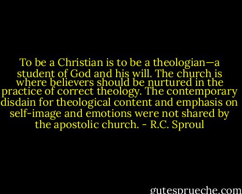 To be a Christian is to be a theologian—a student of God and his will. The church is where believers should be nurtured in the practice of correct theology. The contemporary disdain for theological content and emphasis on self-image and emotions were not shared by the apostolic church. - R.C. Sproul