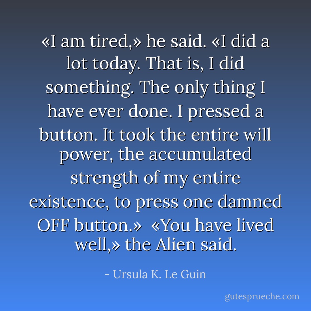 «I am tired,» he said. «I did a lot today. That is, I did something. The only thing I have ever done. I pressed a button. It took the entire will power, the accumulated strength of my entire existence, to press one damned OFF button.»<br /><br />«You have lived well,» the Alien said. - Ursula K. Le Guin