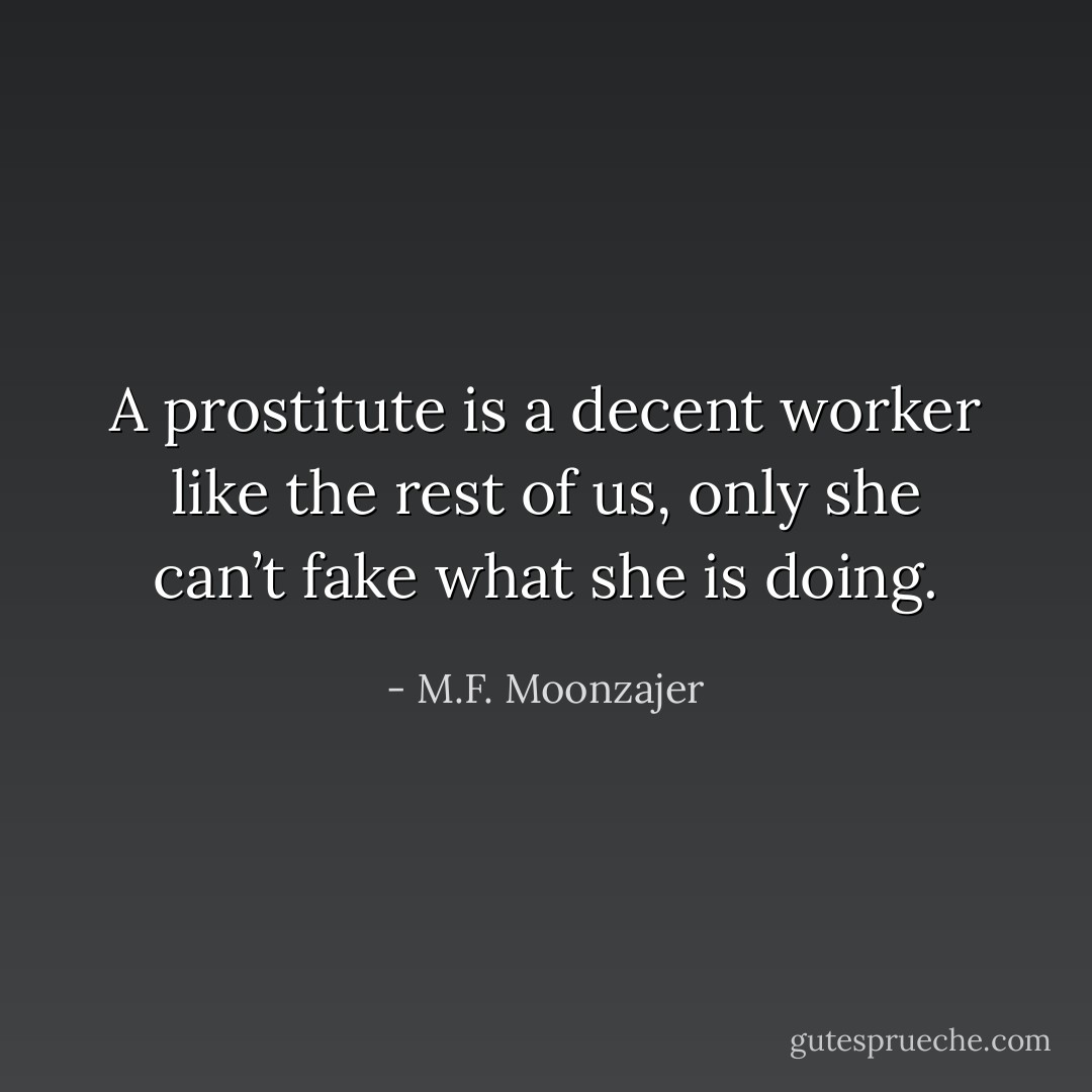A prostitute is a decent worker like the rest of us, only she can’t fake what she is doing. - M.F. Moonzajer