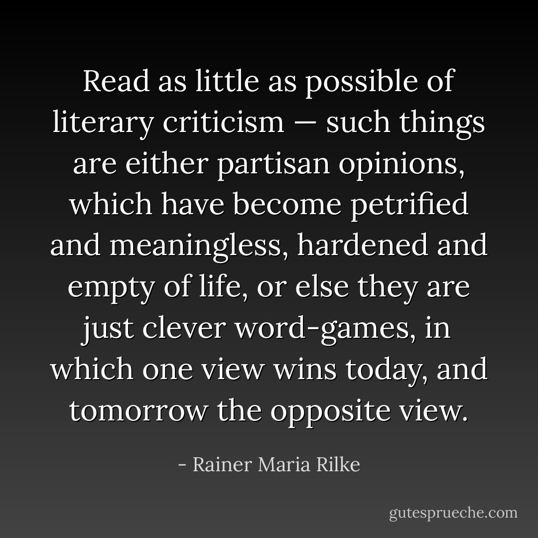 Read as little as possible of literary criticism — such things are either partisan opinions, which have become petrified and meaningless, hardened and empty of life, or else they are just clever word-games, in which one view wins today, and tomorrow the opposite view. - Rainer Maria Rilke