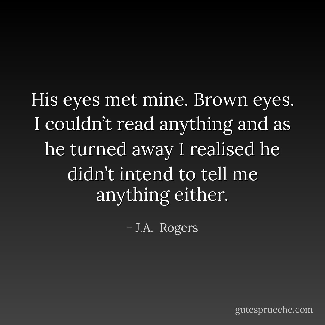 His eyes met mine. Brown eyes. I couldn’t read anything and as he turned away I realised he didn’t intend to tell me anything either. - J.A.  Rogers