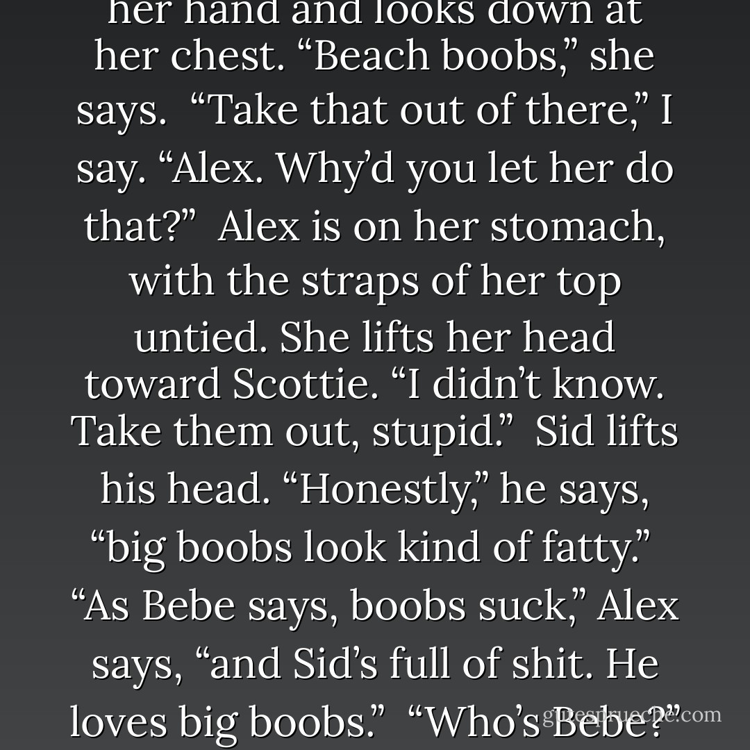 There’s something different about her. I realize it’s her breasts—they’re huge. I see that she’s stuffed her bikini top with wet balls of sand.<br /><br />“What is that?” I say. “Scottie. Your suit.”<br /><br />She shields her eyes with her hand and looks down at her chest. “Beach boobs,” she says.<br /><br />“Take that out of there,” I say. “Alex. Why’d you let her do that?”<br /><br />Alex is on her stomach, with the straps of her top untied. She lifts her head toward Scottie. “I didn’t know. Take them out, stupid.”<br /><br />Sid lifts his head. “Honestly,” he says, “big boobs look kind of fatty.”<br /><br />“As Bebe says, boobs suck,” Alex says, “and Sid’s full of shit. He loves big boobs.”<br /><br />“Who’s Bebe?” Scottie lets the sand fall out of her top.<br /><br />“Character from South Park,” Sid says. “And I love small boobs, too, Alex. I’m an equal-opportunity employer. - Kaui Hart Hemmings