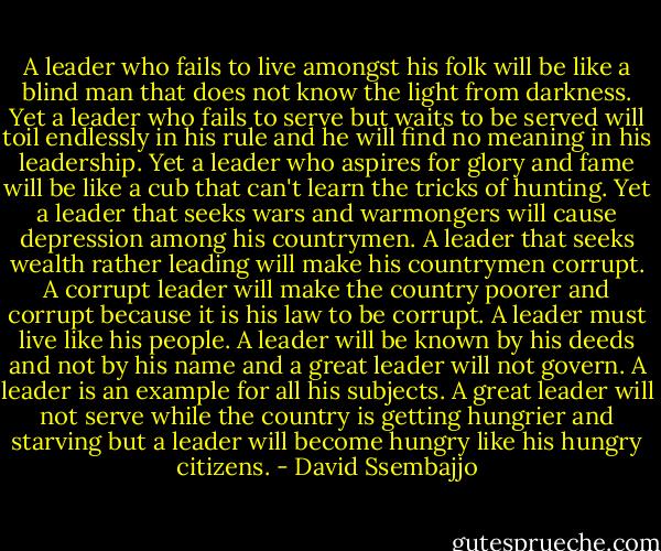 A leader who fails to live amongst his folk will be like a blind man that does not know the light from darkness. Yet a leader who fails to serve but waits to be served will toil endlessly in his rule and he will find no meaning in his leadership. Yet a leader who aspires for glory and fame will be like a cub that can't learn the tricks of hunting. Yet a leader that seeks wars and warmongers will cause depression among his countrymen. A leader that seeks wealth rather leading will make his countrymen corrupt. A corrupt leader will make the country poorer and corrupt because it is his law to be corrupt. A leader must live like his people. A leader will be known by his deeds and not by his name and a great leader will not govern. A leader is an example for all his subjects. A great leader will not serve while the country is getting hungrier and starving but a leader will become hungry like his hungry citizens. - David Ssembajjo