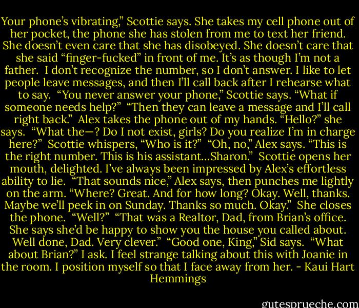 Your phone’s vibrating,” Scottie says. She takes my cell phone out of her pocket, the phone she has stolen from me to text her friend. She doesn’t even care that she has disobeyed. She doesn’t care that she said “finger-fucked” in front of me. It’s as though I’m not a father.<br /><br />I don’t recognize the number, so I don’t answer. I like to let people leave messages, and then I’ll call back after I rehearse what to say.<br /><br />“You never answer your phone,” Scottie says. “What if someone needs help?”<br /><br />“Then they can leave a message and I’ll call right back.”<br /><br />Alex takes the phone out of my hands. “Hello?” she says.<br /><br />“What the—? Do I not exist, girls? Do you realize I’m in charge here?”<br /><br />Scottie whispers, “Who is it?”<br /><br />“Oh, no,” Alex says. “This is the right number. This is his assistant…Sharon.”<br /><br />Scottie opens her mouth, delighted. I’ve always been impressed by Alex’s effortless ability to lie.<br /><br />“That sounds nice,” Alex says, then punches me lightly on the arm. “Where? Great. And for how long? Okay. Well, thanks. Maybe we’ll peek in on Sunday. Thanks so much. Okay.”<br /><br />She closes the phone.<br /><br />“Well?”<br /><br />“That was a Realtor, Dad, from Brian’s office. She says she’d be happy to show you the house you called about. Well done, Dad. Very clever.”<br /><br />“Good one, King,” Sid says.<br /><br />“What about Brian?” I ask. I feel strange talking about this with Joanie in the room. I position myself so that I face away from her. - Kaui Hart Hemmings