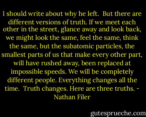 I should write about why he left.<br /><br />But there are different versions of truth. If we meet each other in the street, glance away and look back, we might look the same, feel the same, think the same, but the subatomic particles, the smallest parts of us that make every other part, will have rushed away, been replaced at impossible speeds. We will be completely different people. Everything changes all the time.<br /><br />Truth changes.<br />Here are three truths. - Nathan Filer