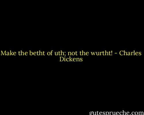 Make the betht of uth; not the wurtht! - Charles Dickens