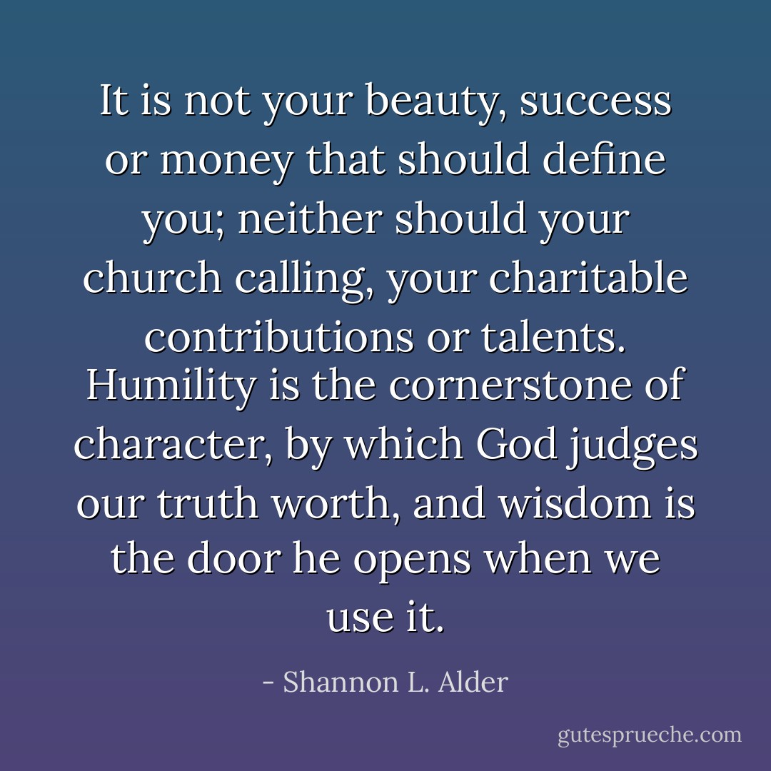 It is not your beauty, success or money that should define you; neither should your church calling, your charitable contributions or talents. Humility is the cornerstone of character, by which God judges our truth worth, and wisdom is the door he opens when we use it. - Shannon L. Alder