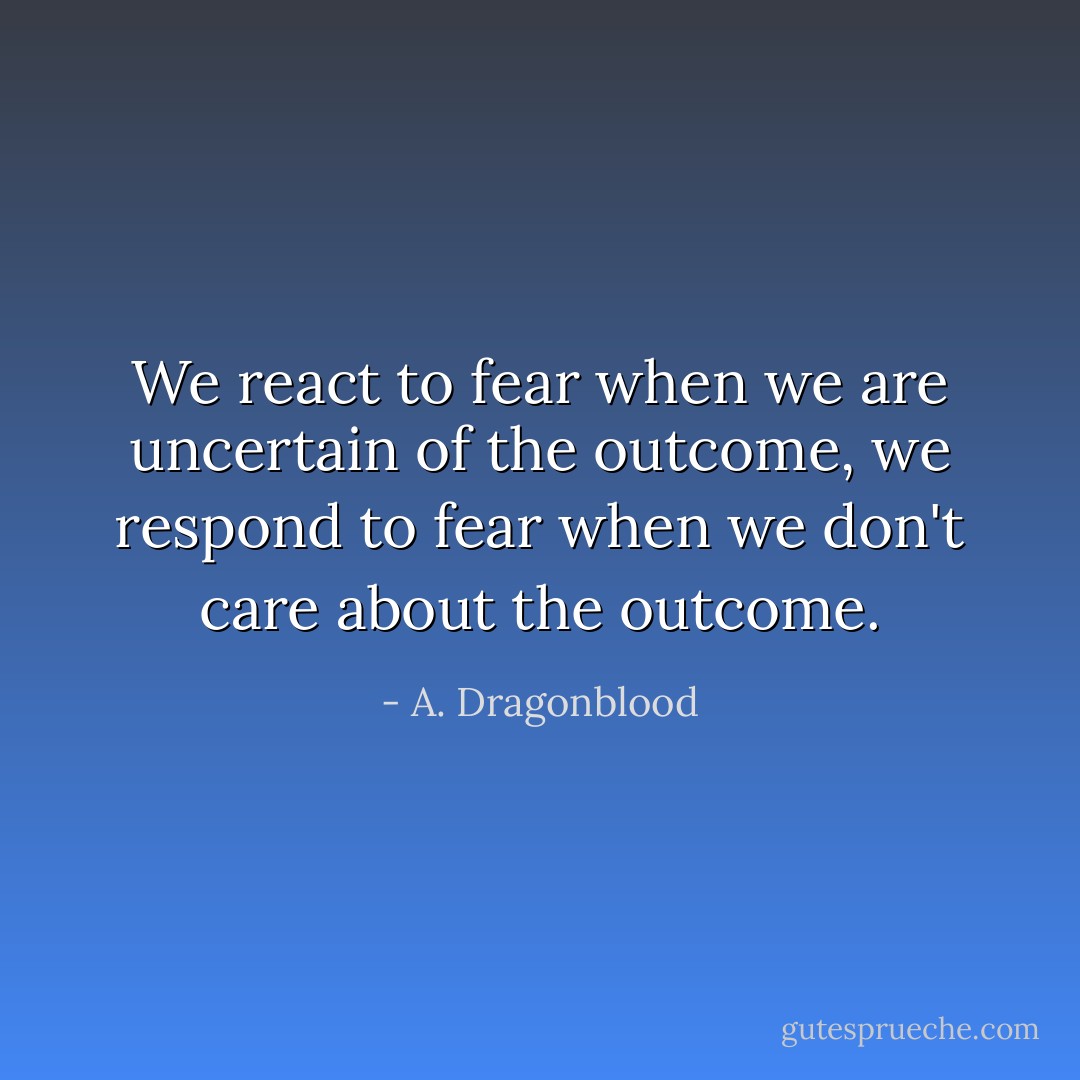 We react to fear when we are uncertain of the outcome, we respond to fear when we don't care about the outcome. - A. Dragonblood