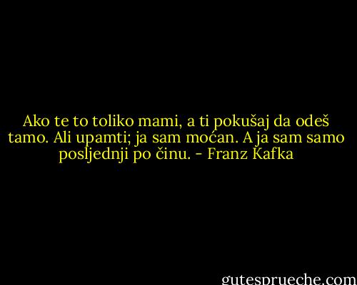 Ako te to toliko mami, a ti pokušaj da odeš tamo. Ali upamti; ja sam moćan. A ja sam samo posljednji po činu. - Franz Kafka
