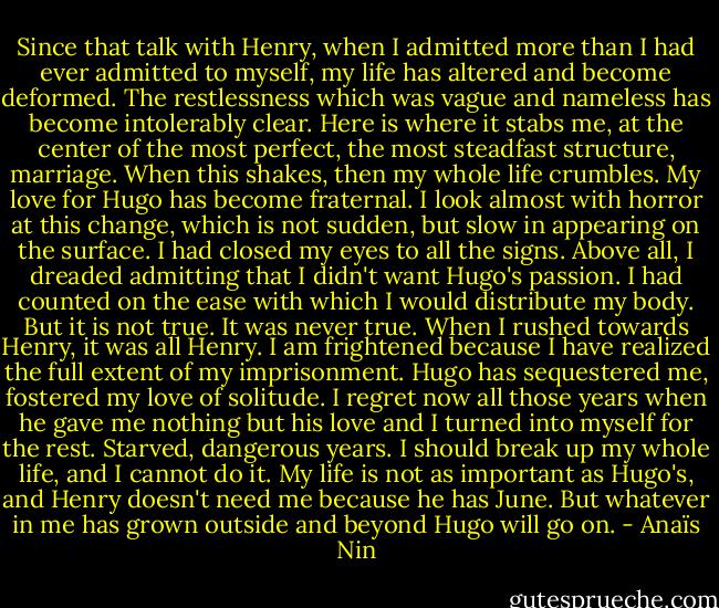 Since that talk with Henry, when I admitted more than I had ever admitted to myself, my life has altered and become deformed. The restlessness which was vague and nameless has become intolerably clear. Here is where it stabs me, at the center of the most perfect, the most steadfast structure, marriage. When this shakes, then my whole life crumbles. My love for Hugo has become fraternal. I look almost with horror at this change, which is not sudden, but slow in appearing on the surface. I had closed my eyes to all the signs. Above all, I dreaded admitting that I didn't want Hugo's passion. I had counted on the ease with which I would distribute my body. But it is not true. It was never true. When I rushed towards Henry, it was all Henry. I am frightened because I have realized the full extent of my imprisonment. Hugo has sequestered me, fostered my love of solitude. I regret now all those years when he gave me nothing but his love and I turned into myself for the rest. Starved, dangerous years.<br />I should break up my whole life, and I cannot do it. My life is not as important as Hugo's, and Henry doesn't need me because he has June. But whatever in me has grown outside and beyond Hugo will go on. - Anaïs Nin