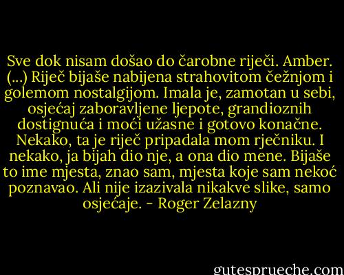 Sve dok nisam došao do čarobne riječi.<br />Amber.<br />(...)<br />Riječ bijaše nabijena strahovitom čežnjom i golemom nostalgijom. Imala je, zamotan u sebi, osjećaj zaboravljene ljepote, grandioznih dostignuća i moći užasne i gotovo konačne. Nekako, ta je riječ pripadala mom rječniku. I nekako, ja bijah dio nje, a ona dio mene. Bijaše to ime mjesta, znao sam, mjesta koje sam nekoć poznavao. Ali nije izazivala nikakve slike, samo osjećaje. - Roger Zelazny