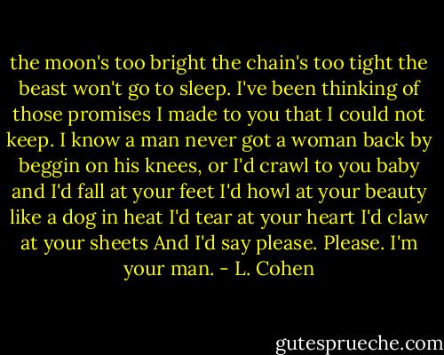 the moon's too bright<br />the chain's too tight<br />the beast won't go to sleep.<br />I've been thinking of those promises I made<br />to you that I could not keep.<br />I know a man never got a woman back<br />by beggin on his knees,<br />or I'd crawl to you baby<br />and I'd fall at your feet<br />I'd howl at your beauty like a dog in heat<br />I'd tear at your heart<br />I'd claw at your sheets<br />And I'd say please.<br />Please.<br />I'm your man. - L. Cohen