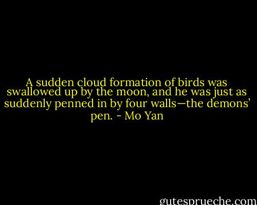 A sudden cloud formation of birds was swallowed up by the moon, and he was just as suddenly penned in by four walls—the demons’ pen. - Mo Yan