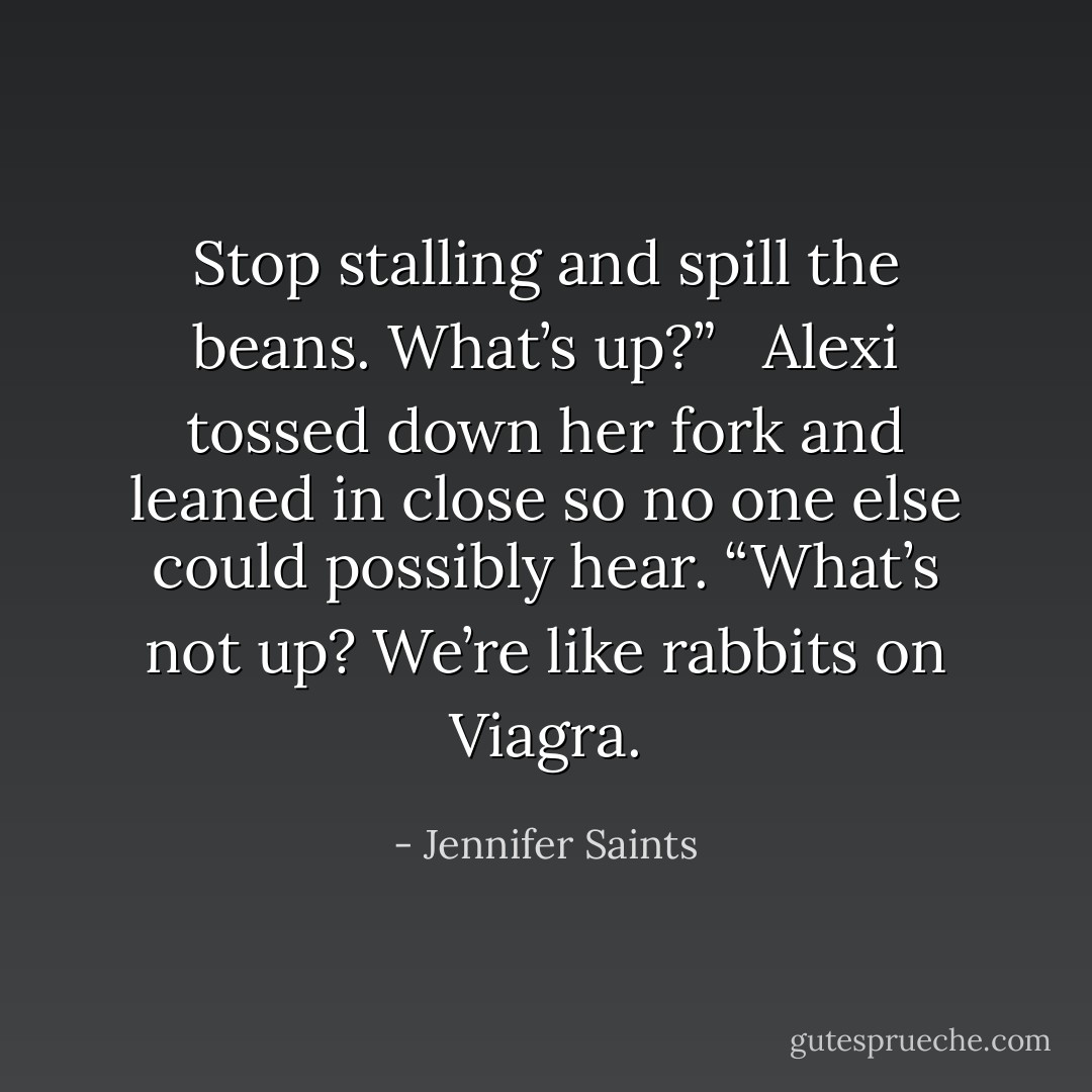 Stop stalling and spill the beans. What’s up?” <br /><br />Alexi tossed down her fork and leaned in close so no one else could possibly hear. “What’s not up? We’re like rabbits on Viagra. - Jennifer Saints