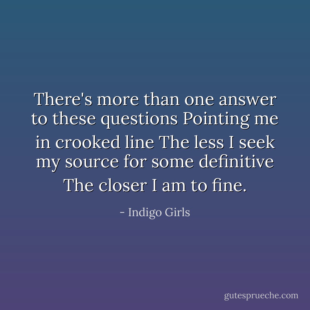There's more than one answer to these questions<br />Pointing me in crooked line<br />The less I seek my source for some definitive<br />The closer I am to fine. - Indigo Girls