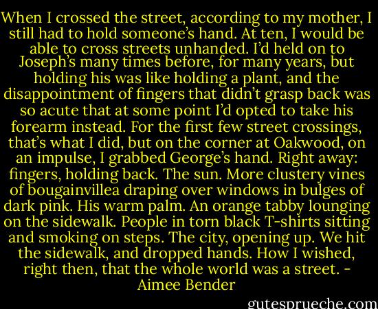 When I crossed the street, according to my mother, I still had to hold someone’s hand. At ten, I would be able to cross streets unhanded. I’d held on to Joseph’s many times before, for many years, but holding his was like holding a plant, and the disappointment of fingers that didn’t grasp back was so acute that at some point I’d opted to take his forearm instead. For the first few street crossings, that’s what I did, but on the corner at Oakwood, on an impulse, I grabbed George’s hand. Right away: fingers, holding back. The sun. More clustery vines of bougainvillea draping over windows in bulges of dark pink. His warm palm. An orange tabby lounging on the sidewalk. People in torn black T-shirts sitting and smoking on steps. The city, opening up.<br />We hit the sidewalk, and dropped hands. How I wished, right then, that the whole world was a street. - Aimee Bender