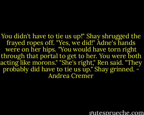 You didn't have to tie us up!" Shay shrugged the frayed ropes off.<br />"Yes, we did!" Adne's hands were on her hips. "You would have torn right through that portal to get to her. You were both acting like morons."<br />"She's right," Ren said. "They probably did have to tie us up."<br />Shay grinned. - Andrea Cremer