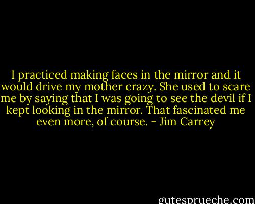 I practiced making faces in the mirror and it would drive my mother crazy. She used to scare me by saying that I was going to see the devil if I kept looking in the mirror. That fascinated me even more, of course. - Jim Carrey