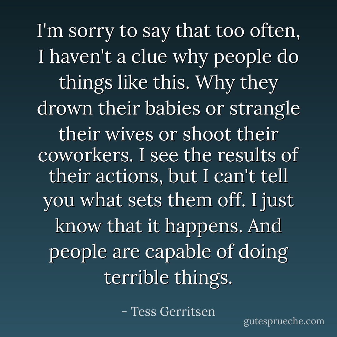 I'm sorry to say that too often, I haven't a clue why people do things like this. Why they drown their babies or strangle their wives or shoot their coworkers. I see the results of their actions, but I can't tell you what sets them off. I just know that it happens. And people are capable of doing terrible things. - Tess Gerritsen