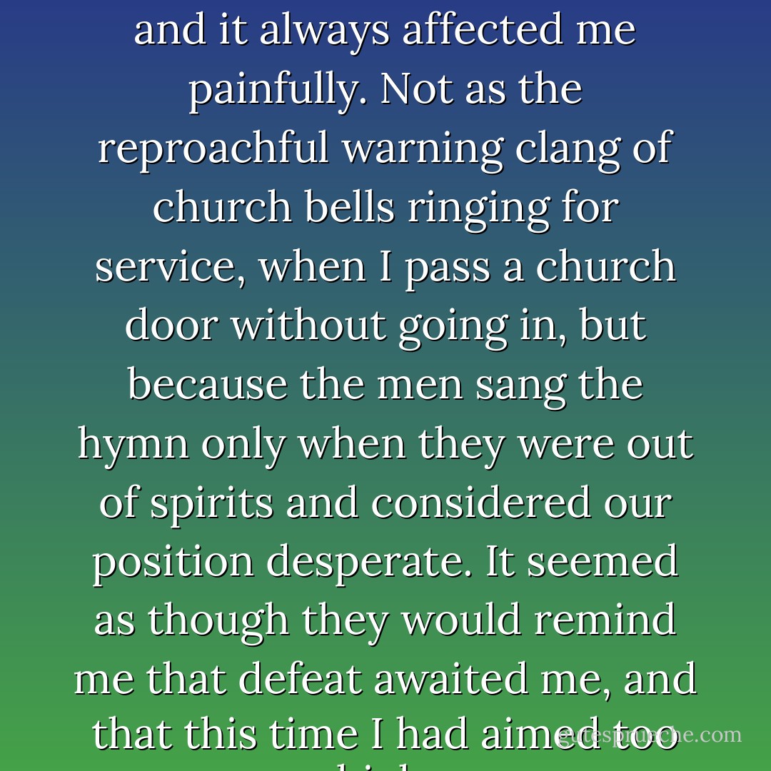 I often heard this melodious hymn again in days of hardship, and it always affected me painfully. Not as the reproachful warning clang of church bells ringing for service, when I pass a church door without going in, but because the men sang the hymn only when they were out of spirits and considered our position desperate. It seemed as though they would remind me that defeat awaited me, and that this time I had aimed too high. - Sven Hedin
