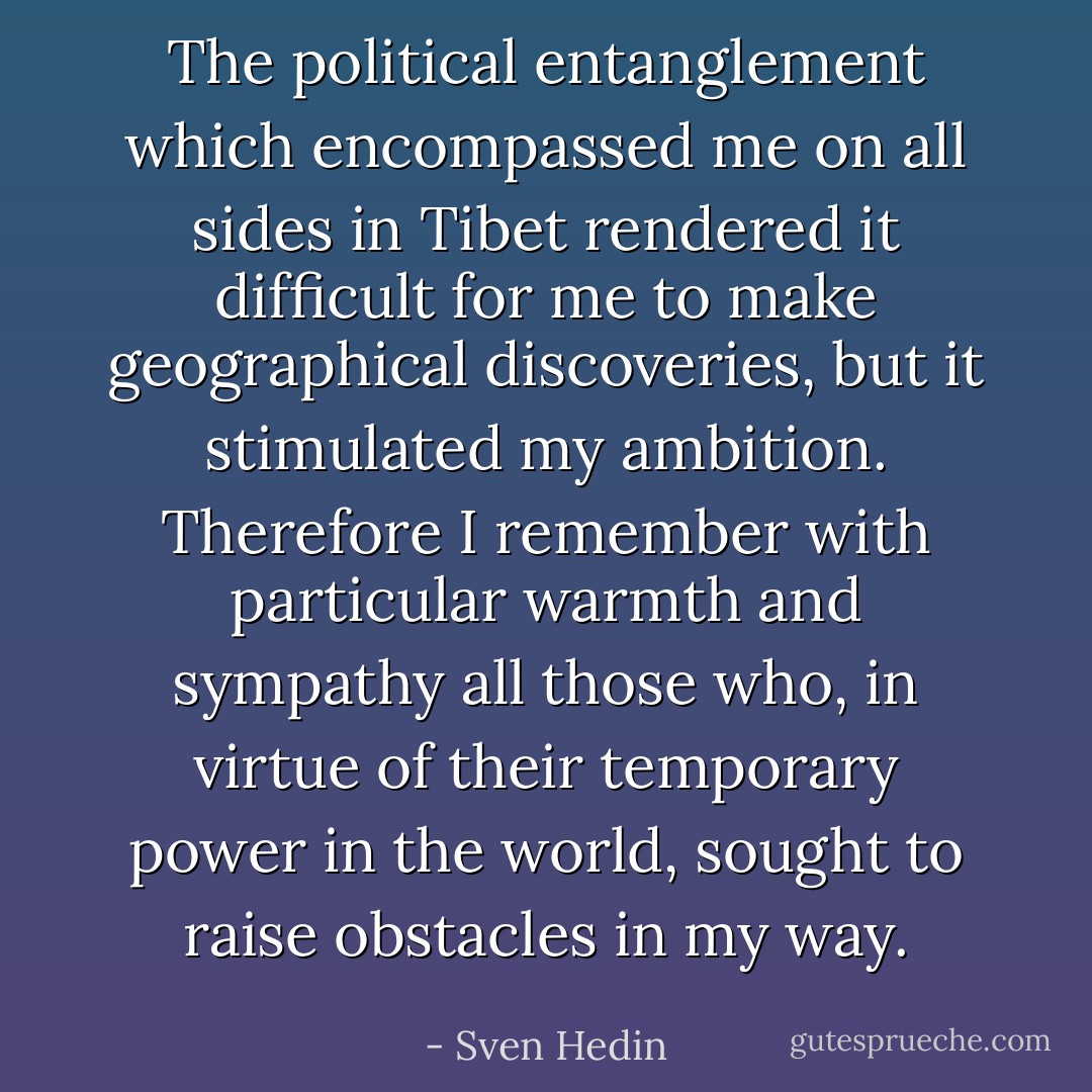 The political entanglement which encompassed me on all sides in Tibet rendered it difficult for me to make geographical discoveries, but it stimulated my ambition. Therefore I remember with particular warmth and sympathy all those who, in virtue of their temporary power in the world, sought to raise obstacles in my way. - Sven Hedin