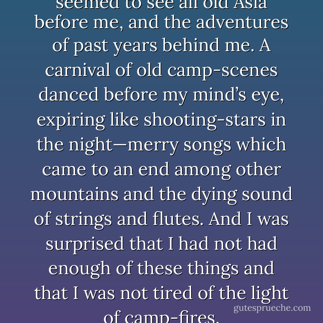 Through the clouds of smoke I seemed to see all old Asia before me, and the adventures of past years behind me. A carnival of old camp-scenes danced before my mind’s eye, expiring like shooting-stars in the night—merry songs which came to an end among other mountains and the dying sound of strings and flutes. And I was surprised that I had not had enough of these things and that I was not tired of the light of camp-fires. - Sven Hedin
