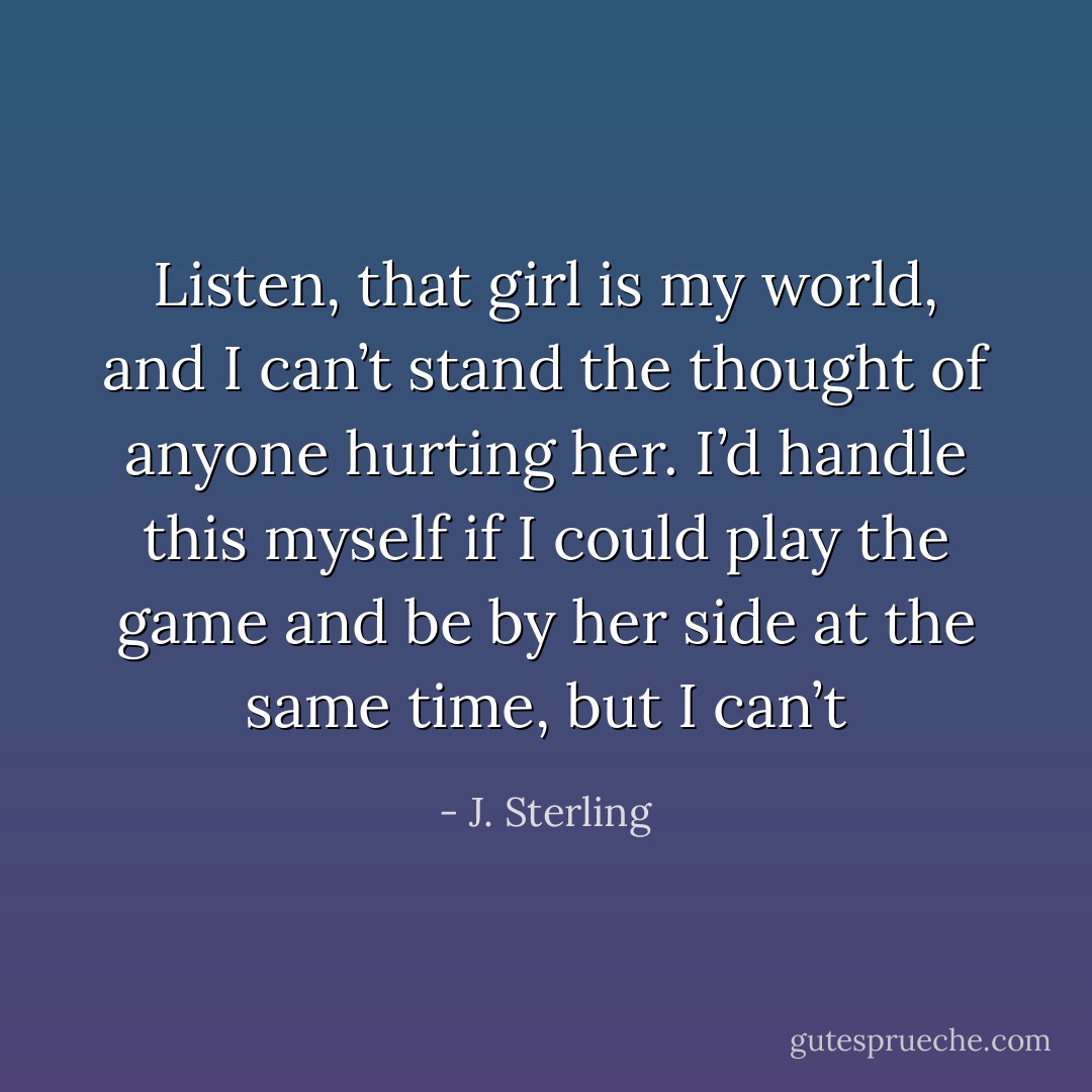 Listen, that girl is my world, and I can’t stand the thought of anyone hurting her. I’d handle this myself if I could play the game and be by her side at the same time, but I can’t - J. Sterling