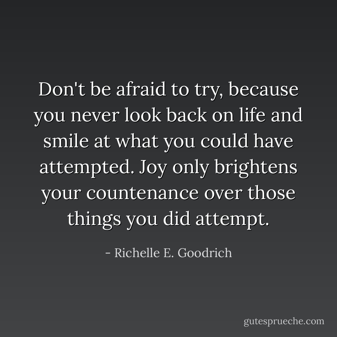 Don't be afraid to try, because you never look back on life and smile at what you could have attempted. Joy only brightens your countenance over those things you <i>did</i> attempt. - Richelle E. Goodrich