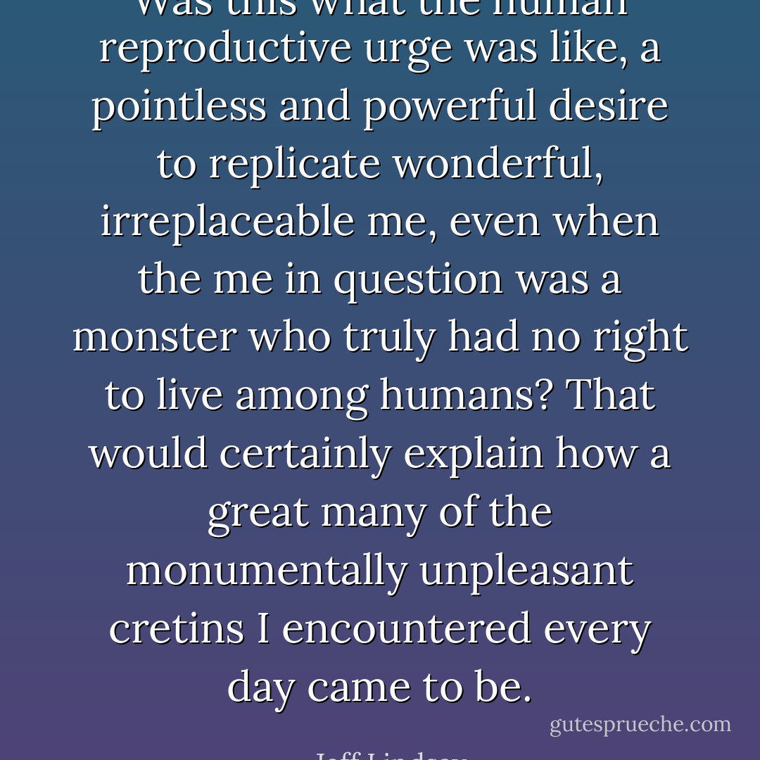 Was this what the human reproductive urge was like, a pointless and powerful desire to replicate wonderful, irreplaceable me, even when the me in question was a monster who truly had no right to live among humans? That would certainly explain how a great many of the monumentally unpleasant cretins I encountered every day came to be. - Jeff Lindsay