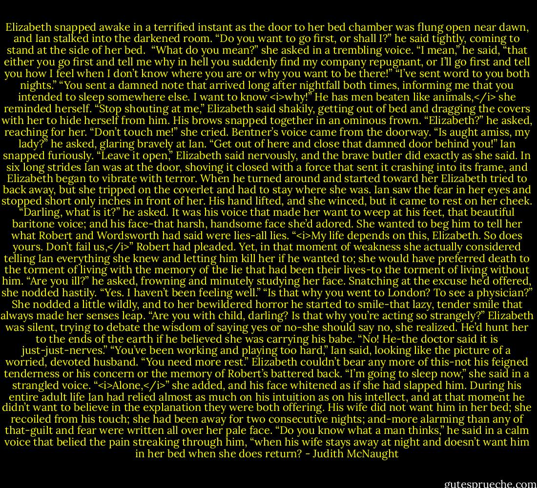 Elizabeth snapped awake in a terrified instant as the door to her bed chamber was flung open near dawn, and Ian stalked into the darkened room. “Do you want to go first, or shall I?” he said tightly, coming to stand at the side of her bed. <br />“What do you mean?” she asked in a trembling voice.<br />“I mean,” he said, “that either you go first and tell me why in hell you suddenly find my company repugnant, or I’ll go first and tell you how I feel when I don’t know where you are or why you want to be there!”<br />“I’ve sent word to you both nights.”<br />“You sent a damned note that arrived long after nightfall both times, informing me that you intended to sleep somewhere else. I want to know <i>why!”<br />He has men beaten like animals,</i> she reminded herself.<br />“Stop shouting at me,” Elizabeth said shakily, getting out of bed and dragging the covers with her to hide herself from him.<br />His brows snapped together in an ominous frown. “Elizabeth?” he asked, reaching for her.<br />“Don’t touch me!” she cried.<br />Bentner’s voice came from the doorway. “Is aught amiss, my lady?” he asked, glaring bravely at Ian.<br />“Get out of here and close that damned door behind you!” Ian snapped furiously.<br />“Leave it open,” Elizabeth said nervously, and the brave butler did exactly as she said.<br />In six long strides Ian was at the door, shoving it closed with a force that sent it crashing into its frame, and Elizabeth began to vibrate with terror. When he turned around and started toward her Elizabeth tried to back away, but she tripped on the coverlet and had to stay where she was.<br />Ian saw the fear in her eyes and stopped short only inches in front of her. His hand lifted, and she winced, but it came to rest on her cheek. “Darling, what is it?” he asked. It was his voice that made her want to weep at his feet, that beautiful baritone voice; and his face-that harsh, handsome face she’d adored. She wanted to beg him to tell her what Robert and Wordsworth had said were lies-all lies. “<i>My life depends on this, Elizabeth. So does yours. Don’t fail us,</i>” Robert had pleaded. Yet, in that moment of weakness she actually considered telling Ian everything she knew and letting him kill her if he wanted to; she would have preferred death to the torment of living with the memory of the lie that had been their lives-to the torment of living without him.<br />“Are you ill?” he asked, frowning and minutely studying her face.<br />Snatching at the excuse he’d offered, she nodded hastily. “Yes. I haven’t been feeling well.”<br />“Is that why you went to London? To see a physician?”<br />She nodded a little wildly, and to her bewildered horror he started to smile-that lazy, tender smile that always made her senses leap. “Are you with child, darling? Is that why you’re acting so strangely?” Elizabeth was silent, trying to debate the wisdom of saying yes or no-she should say no, she realized. He’d hunt her to the ends of the earth if he believed she was carrying his babe.<br />“No! He-the doctor said it is just-just-nerves.”<br />“You’ve been working and playing too hard,” Ian said, looking like the picture of a worried, devoted husband. “You need more rest.”<br />Elizabeth couldn’t bear any more of this-not his feigned tenderness or his concern or the memory of Robert’s battered back. “I’m going to sleep now,” she said in a strangled voice. “<i>Alone,</i>” she added, and his face whitened as if she had slapped him.<br />During his entire adult life Ian had relied almost as much on his intuition as on his intellect, and at that moment he didn’t want to believe in the explanation they were both offering. His wife did not want him in her bed; she recoiled from his touch; she had been away for two consecutive nights; and-more alarming than any of that-guilt and fear were written all over her pale face.<br />“Do you know what a man thinks,” he said in a calm voice that belied the pain streaking through him, “when his wife stays away at night and doesn’t want him in her bed when she does return? - Judith McNaught