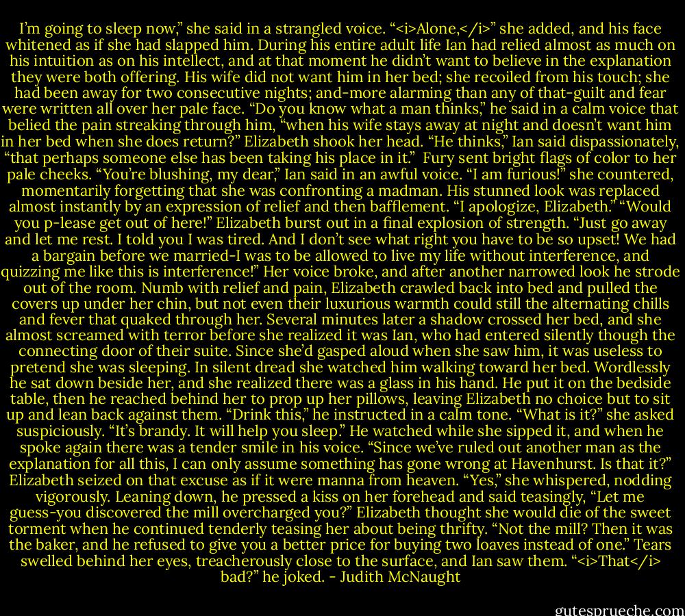 I’m going to sleep now,” she said in a strangled voice. “<i>Alone,</i>” she added, and his face whitened as if she had slapped him.<br />During his entire adult life Ian had relied almost as much on his intuition as on his intellect, and at that moment he didn’t want to believe in the explanation they were both offering. His wife did not want him in her bed; she recoiled from his touch; she had been away for two consecutive nights; and-more alarming than any of that-guilt and fear were written all over her pale face.<br />“Do you know what a man thinks,” he said in a calm voice that belied the pain streaking through him, “when his wife stays away at night and doesn’t want him in her bed when she does return?”<br />Elizabeth shook her head.<br />“He thinks,” Ian said dispassionately, “that perhaps someone else has been taking his place in it.” <br />Fury sent bright flags of color to her pale cheeks.<br />“You’re blushing, my dear,” Ian said in an awful voice.<br />“I am furious!” she countered, momentarily forgetting that she was confronting a madman.<br />His stunned look was replaced almost instantly by an expression of relief and then bafflement. “I apologize, Elizabeth.”<br />“Would you p-lease get out of here!” Elizabeth burst out in a final explosion of strength. “Just go away and let me rest. I told you I was tired. And I don’t see what right you have to be so upset! We had a bargain before we married-I was to be allowed to live my life without interference, and quizzing me like this is interference!” Her voice broke, and after another narrowed look he strode out of the room.<br />Numb with relief and pain, Elizabeth crawled back into bed and pulled the covers up under her chin, but not even their luxurious warmth could still the alternating chills and fever that quaked through her. Several minutes later a shadow crossed her bed, and she almost screamed with terror before she realized it was Ian, who had entered silently though the connecting door of their suite.<br />Since she’d gasped aloud when she saw him, it was useless to pretend she was sleeping. In silent dread she watched him walking toward her bed. Wordlessly he sat down beside her, and she realized there was a glass in his hand. He put it on the bedside table, then he reached behind her to prop up her pillows, leaving Elizabeth no choice but to sit up and lean back against them. “Drink this,” he instructed in a calm tone.<br />“What is it?” she asked suspiciously.<br />“It’s brandy. It will help you sleep.”<br />He watched while she sipped it, and when he spoke again there was a tender smile in his voice. “Since we’ve ruled out another man as the explanation for all this, I can only assume something has gone wrong at Havenhurst. Is that it?”<br />Elizabeth seized on that excuse as if it were manna from heaven. “Yes,” she whispered, nodding vigorously.<br />Leaning down, he pressed a kiss on her forehead and said teasingly, “Let me guess-you discovered the mill overcharged you?” Elizabeth thought she would die of the sweet torment when he continued tenderly teasing her about being thrifty. “Not the mill? Then it was the baker, and he refused to give you a better price for buying two loaves instead of one.”<br />Tears swelled behind her eyes, treacherously close to the surface, and Ian saw them. “<i>That</i> bad?” he joked. - Judith McNaught