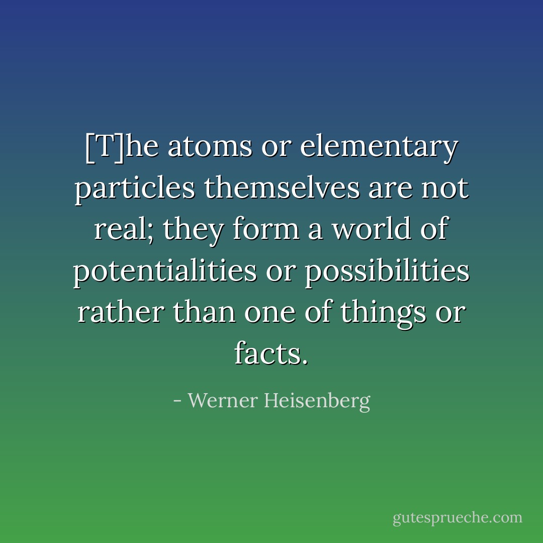 [T]he atoms or elementary particles themselves are not real; they form a world of potentialities or possibilities rather than one of things or facts. - Werner Heisenberg