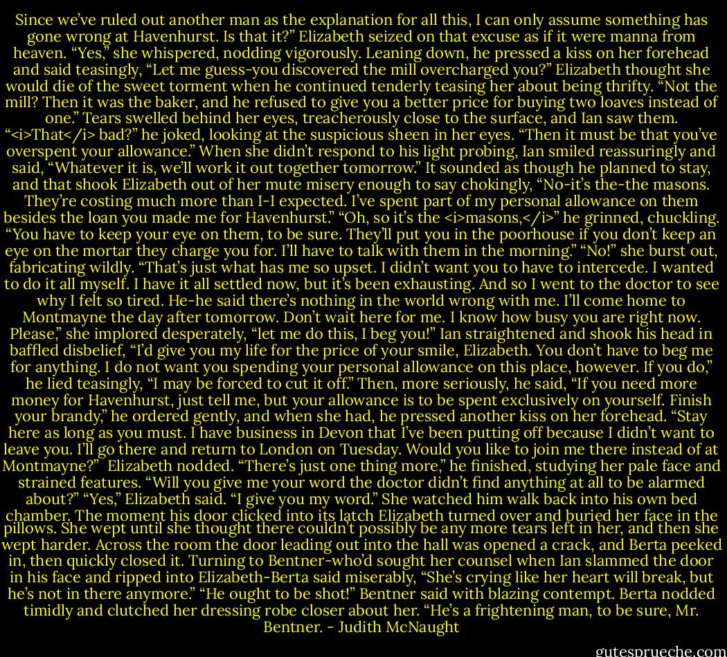 Since we’ve ruled out another man as the explanation for all this, I can only assume something has gone wrong at Havenhurst. Is that it?”<br />Elizabeth seized on that excuse as if it were manna from heaven. “Yes,” she whispered, nodding vigorously.<br />Leaning down, he pressed a kiss on her forehead and said teasingly, “Let me guess-you discovered the mill overcharged you?” Elizabeth thought she would die of the sweet torment when he continued tenderly teasing her about being thrifty. “Not the mill? Then it was the baker, and he refused to give you a better price for buying two loaves instead of one.”<br />Tears swelled behind her eyes, treacherously close to the surface, and Ian saw them. “<i>That</i> bad?” he joked, looking at the suspicious sheen in her eyes. “Then it must be that you’ve overspent your allowance.” When she didn’t respond to his light probing, Ian smiled reassuringly and said, “Whatever it is, we’ll work it out together tomorrow.”<br />It sounded as though he planned to stay, and that shook Elizabeth out of her mute misery enough to say chokingly, “No-it’s the-the masons. They’re costing much more than I-I expected. I’ve spent part of my personal allowance on them besides the loan you made me for Havenhurst.”<br />“Oh, so it’s the <i>masons,</i>” he grinned, chuckling. “You have to keep your eye on them, to be sure. They’ll put you in the poorhouse if you don’t keep an eye on the mortar they charge you for. I’ll have to talk with them in the morning.”<br />“No!” she burst out, fabricating wildly. “That’s just what has me so upset. I didn’t want you to have to intercede. I wanted to do it all myself. I have it all settled now, but it’s been exhausting. And so I went to the doctor to see why I felt so tired. He-he said there’s nothing in the world wrong with me. I’ll come home to Montmayne the day after tomorrow. Don’t wait here for me. I know how busy you are right now. Please,” she implored desperately, “let me do this, I beg you!”<br />Ian straightened and shook his head in baffled disbelief, “I’d give you my life for the price of your smile, Elizabeth. You don’t have to beg me for anything. I do not want you spending your personal allowance on this place, however. If you do,” he lied teasingly, “I may be forced to cut it off.” Then, more seriously, he said, “If you need more money for Havenhurst, just tell me, but your allowance is to be spent exclusively on yourself. Finish your brandy,” he ordered gently, and when she had, he pressed another kiss on her forehead. “Stay here as long as you must. I have business in Devon that I’ve been putting off because I didn’t want to leave you. I’ll go there and return to London on Tuesday. Would you like to join me there instead of at Montmayne?” <br />Elizabeth nodded.<br />“There’s just one thing more,” he finished, studying her pale face and strained features. “Will you give me your word the doctor didn’t find anything at all to be alarmed about?”<br />“Yes,” Elizabeth said. “I give you my word.”<br />She watched him walk back into his own bed chamber. The moment his door clicked into its latch Elizabeth turned over and buried her face in the pillows. She wept until she thought there couldn’t possibly be any more tears left in her, and then she wept harder.<br />Across the room the door leading out into the hall was opened a crack, and Berta peeked in, then quickly closed it. Turning to Bentner-who’d sought her counsel when Ian slammed the door in his face and ripped into Elizabeth-Berta said miserably, “She’s crying like her heart will break, but he’s not in there anymore.”<br />“He ought to be shot!” Bentner said with blazing contempt.<br />Berta nodded timidly and clutched her dressing robe closer about her. “He’s a frightening man, to be sure, Mr. Bentner. - Judith McNaught