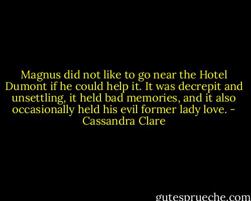 Magnus did not like to go near the Hotel Dumont if he could help it. It was decrepit and unsettling, it held bad memories, and it also occasionally held his evil former lady love. - Cassandra Clare