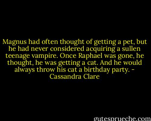 Magnus had often thought of getting a pet, but he had never considered acquiring a sullen teenage vampire. Once Raphael was gone, he thought, he was getting a cat. And he would always throw his cat a birthday party. - Cassandra Clare
