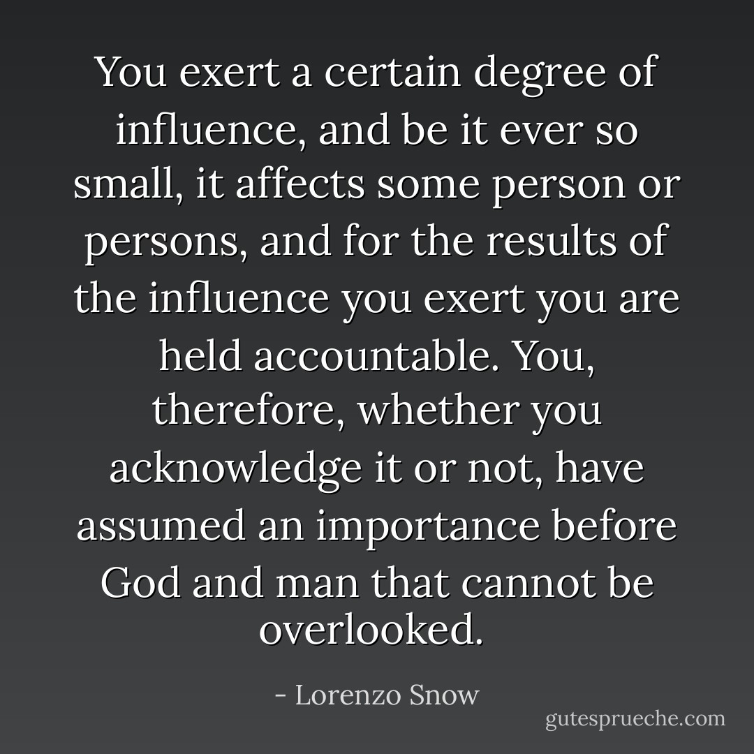 You exert a certain degree of influence, and be it ever so small, it affects some person or persons, and for the results of the influence you exert you are held accountable. You, therefore, whether you acknowledge it or not, have assumed an importance before God and man that cannot be overlooked.  - Lorenzo Snow