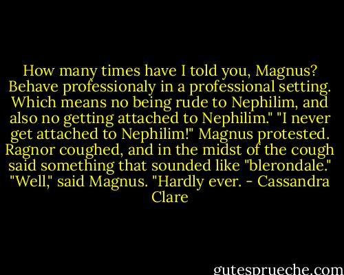 How many times have I told you, Magnus? Behave professionaly in a professional setting. Which means no being rude to Nephilim, and also no getting attached to Nephilim."<br />"I never get attached to Nephilim!" Magnus protested.<br />Ragnor coughed, and in the midst of the cough said something that sounded like "blerondale."<br />"Well," said Magnus. "Hardly ever. - Cassandra Clare
